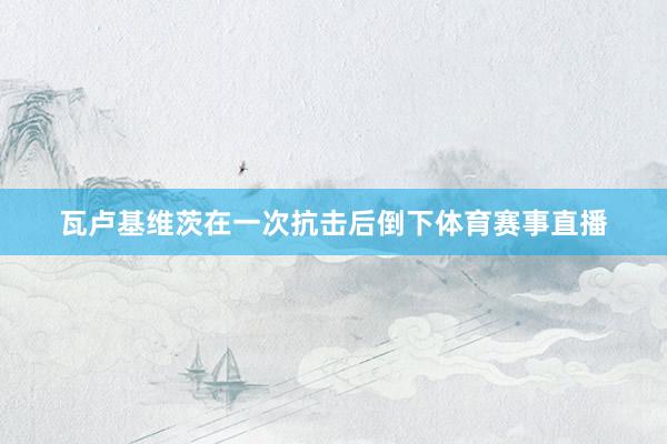瓦卢基维茨在一次抗击后倒下体育赛事直播