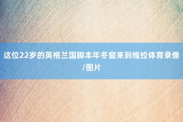 这位22岁的英格兰国脚本年冬窗来到维拉体育录像/图片
