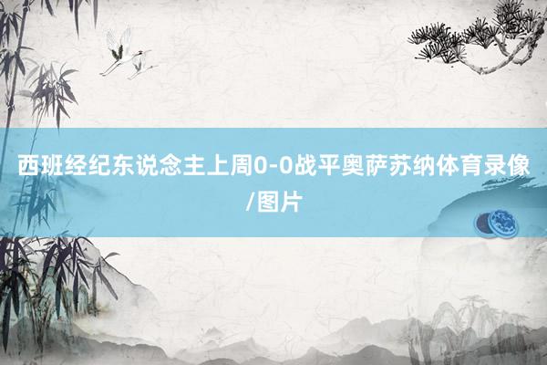 西班经纪东说念主上周0-0战平奥萨苏纳体育录像/图片
