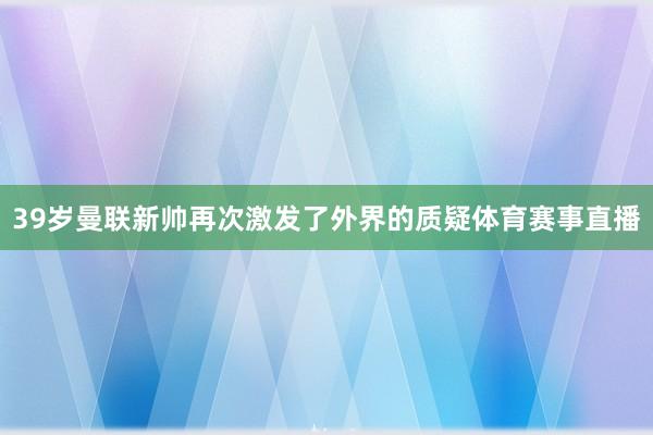 39岁曼联新帅再次激发了外界的质疑体育赛事直播