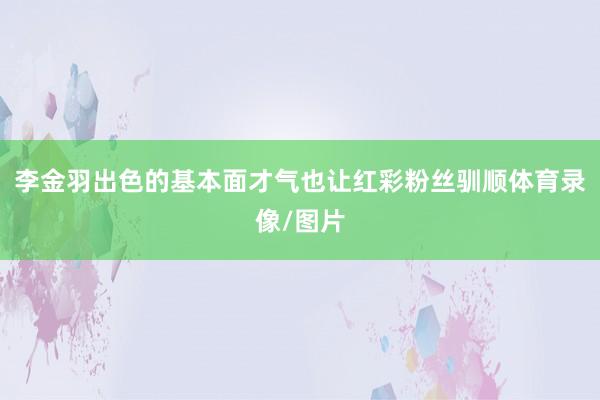李金羽出色的基本面才气也让红彩粉丝驯顺体育录像/图片