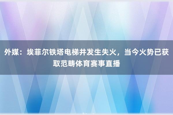 外媒：埃菲尔铁塔电梯井发生失火，当今火势已获取范畴体育赛事直播