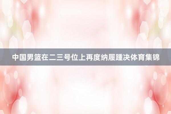 中国男篮在二三号位上再度纳履踵决体育集锦