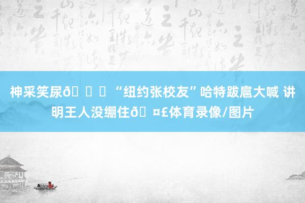 神采笑尿😂“纽约张校友”哈特跋扈大喊 讲明王人没绷住🤣体育录像/图片