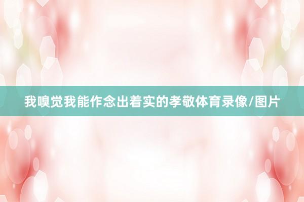 我嗅觉我能作念出着实的孝敬体育录像/图片