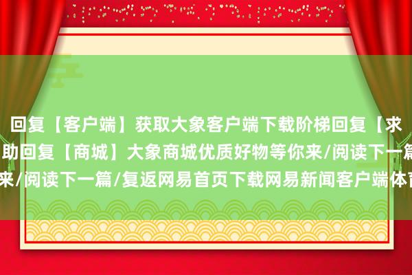 回复【客户端】获取大象客户端下载阶梯回复【求援】获取大象帮媒体匡助回复【商城】大象商城优质好物等你来/阅读下一篇/复返网易首页下载网易新闻客户端体育录像/图片