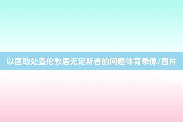 以匡助处置伦敦居无定所者的问题体育录像/图片