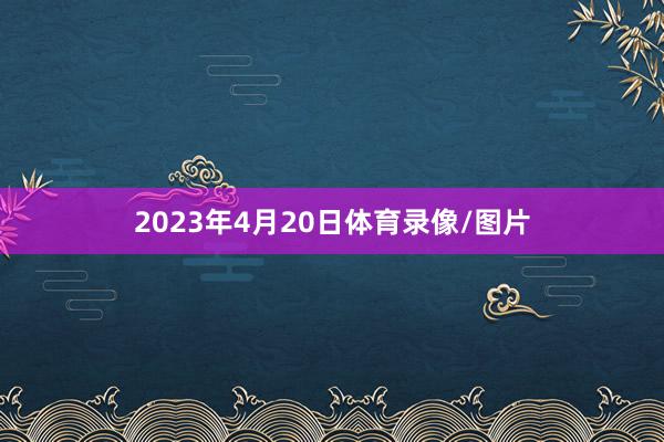 2023年4月20日体育录像/图片