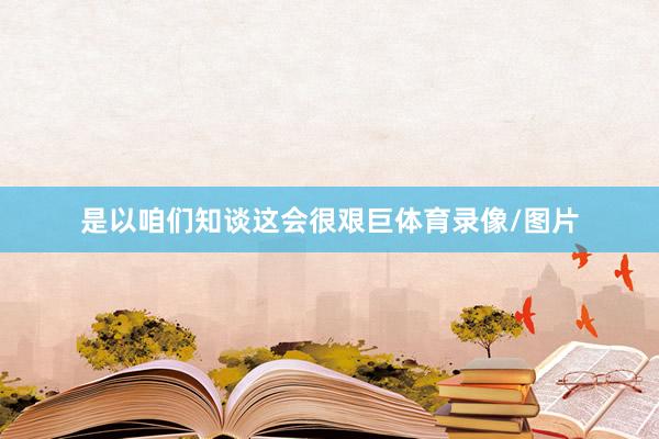 是以咱们知谈这会很艰巨体育录像/图片