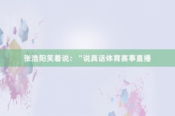 张浩阳笑着说：“说真话体育赛事直播