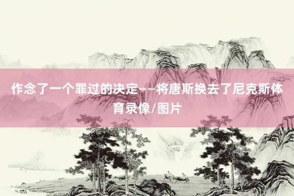 作念了一个罪过的决定——将唐斯换去了尼克斯体育录像/图片