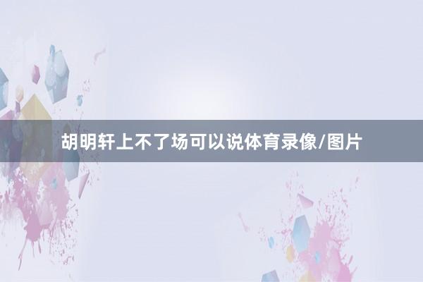 胡明轩上不了场可以说体育录像/图片