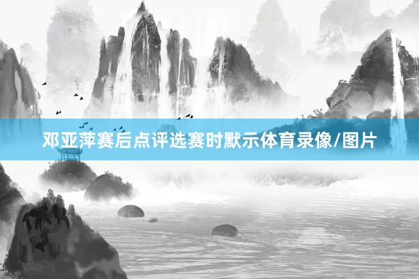 邓亚萍赛后点评选赛时默示体育录像/图片