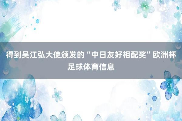得到吴江弘大使颁发的“中日友好相配奖”欧洲杯足球体育信息