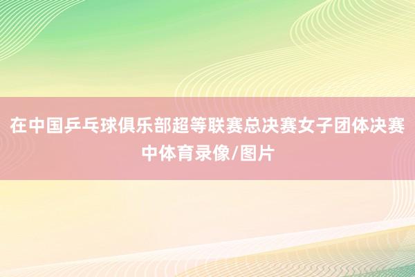 在中国乒乓球俱乐部超等联赛总决赛女子团体决赛中体育录像/图片