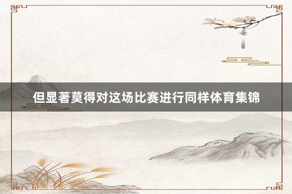 但显著莫得对这场比赛进行同样体育集锦