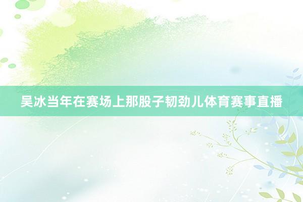 吴冰当年在赛场上那股子韧劲儿体育赛事直播