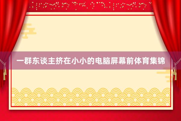 一群东谈主挤在小小的电脑屏幕前体育集锦