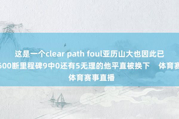 这是一个clear path foul亚历山大也因此已毕糊口600断里程碑9中0还有5无理的他平直被换下    体育赛事直播