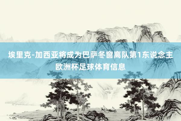 埃里克-加西亚将成为巴萨冬窗离队第1东说念主欧洲杯足球体育信息