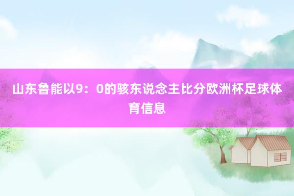 山东鲁能以9：0的骇东说念主比分欧洲杯足球体育信息