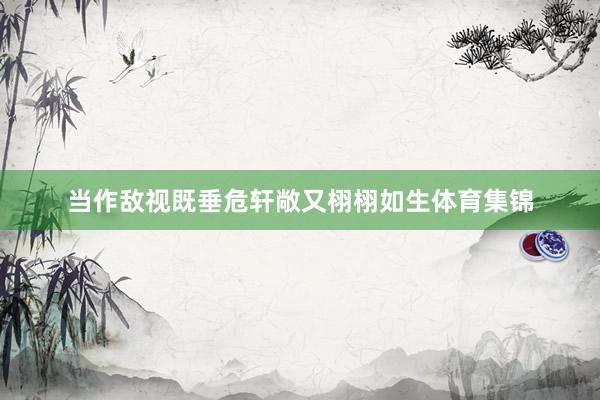 当作敌视既垂危轩敞又栩栩如生体育集锦