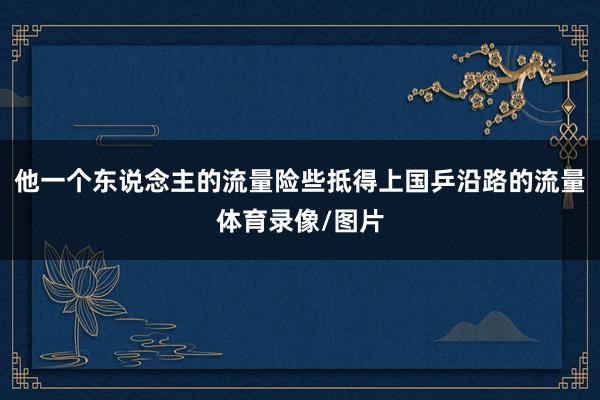 他一个东说念主的流量险些抵得上国乒沿路的流量体育录像/图片