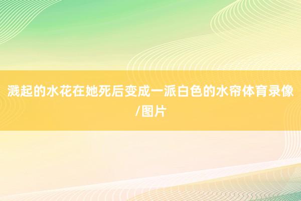 溅起的水花在她死后变成一派白色的水帘体育录像/图片