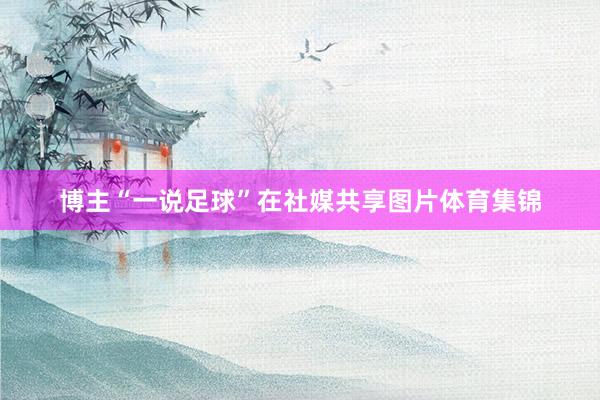 博主“一说足球”在社媒共享图片体育集锦