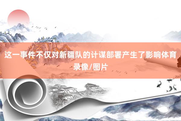 这一事件不仅对新疆队的计谋部署产生了影响体育录像/图片