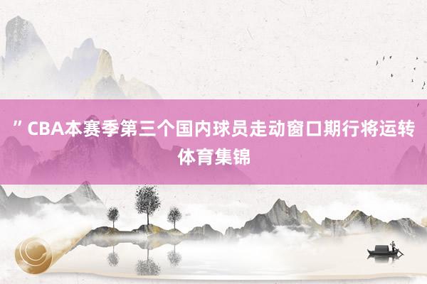 ”CBA本赛季第三个国内球员走动窗口期行将运转体育集锦