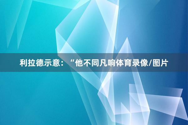 利拉德示意：“他不同凡响体育录像/图片