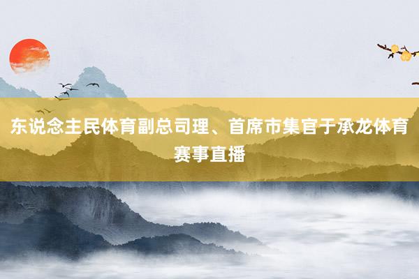 东说念主民体育副总司理、首席市集官于承龙体育赛事直播