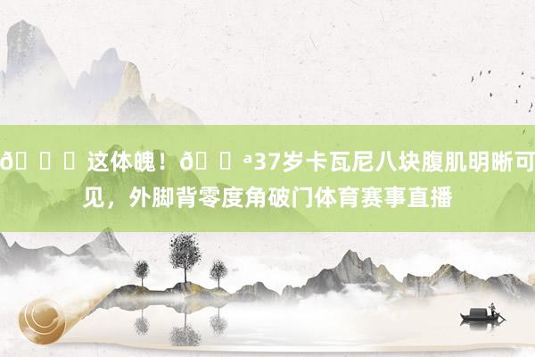 😍这体魄！💪37岁卡瓦尼八块腹肌明晰可见，外脚背零度角破门体育赛事直播