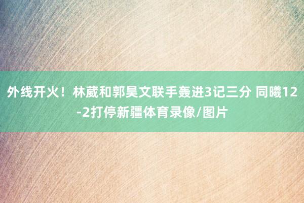 外线开火！林葳和郭昊文联手轰进3记三分 同曦12-2打停新疆体育录像/图片