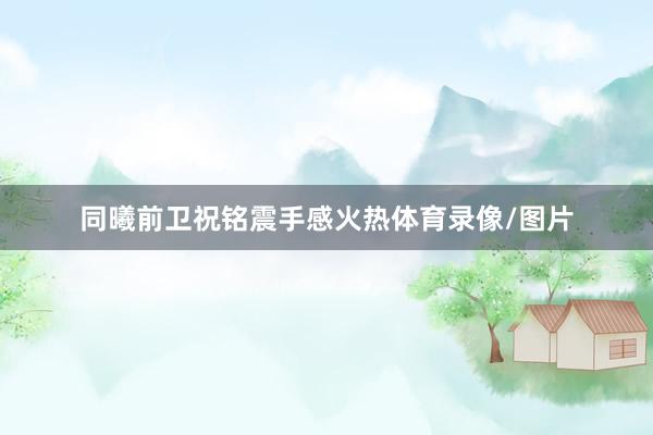 同曦前卫祝铭震手感火热体育录像/图片