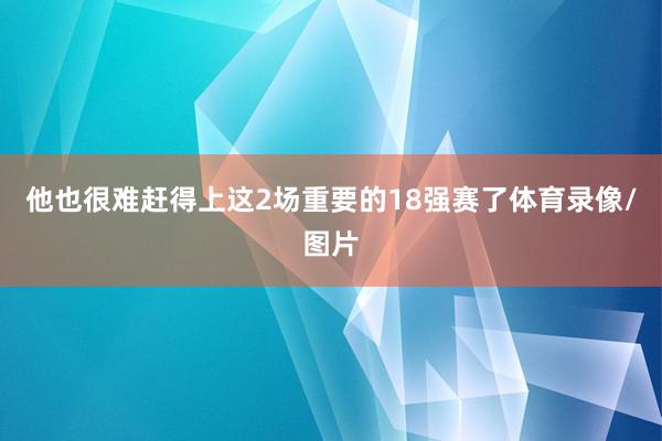 他也很难赶得上这2场重要的18强赛了体育录像/图片