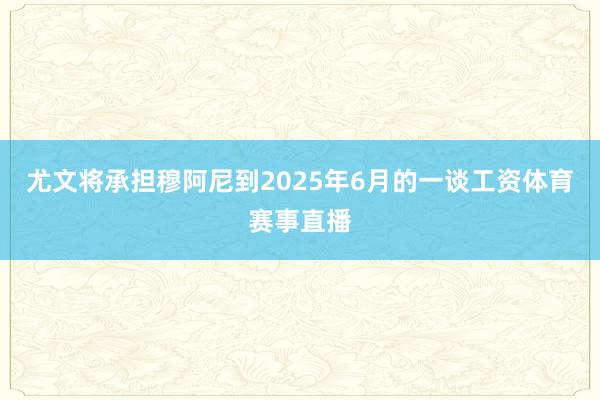 尤文将承担穆阿尼到2025年6月的一谈工资体育赛事直播