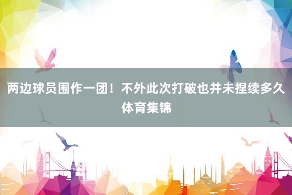 两边球员围作一团！不外此次打破也并未捏续多久体育集锦