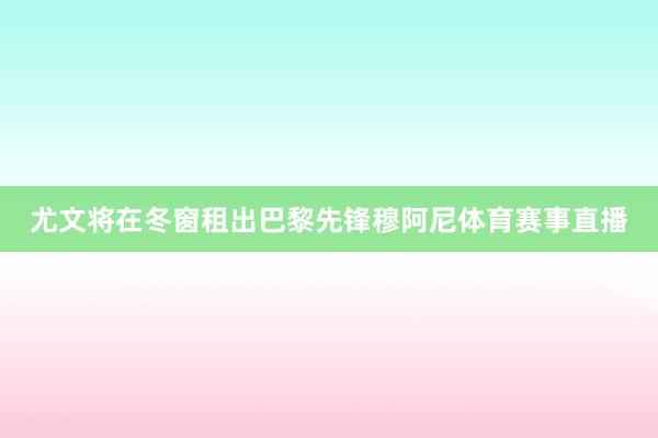 尤文将在冬窗租出巴黎先锋穆阿尼体育赛事直播