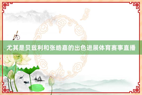 尤其是贝兹利和张皓嘉的出色进展体育赛事直播