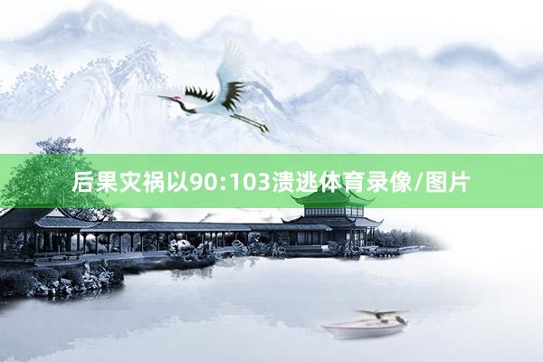 后果灾祸以90:103溃逃体育录像/图片