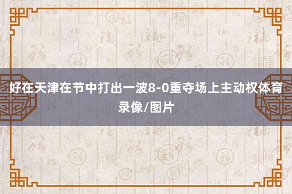 好在天津在节中打出一波8-0重夺场上主动权体育录像/图片
