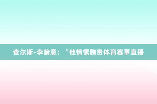 查尔斯-李暗意：“他情愫腾贵体育赛事直播