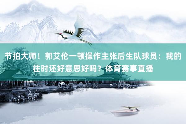 节拍大师！郭艾伦一顿操作主张后生队球员：我的往时还好意思好吗？体育赛事直播
