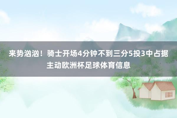 来势汹汹！骑士开场4分钟不到三分5投3中占据主动欧洲杯足球体育信息