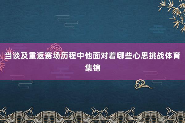 当谈及重返赛场历程中他面对着哪些心思挑战体育集锦