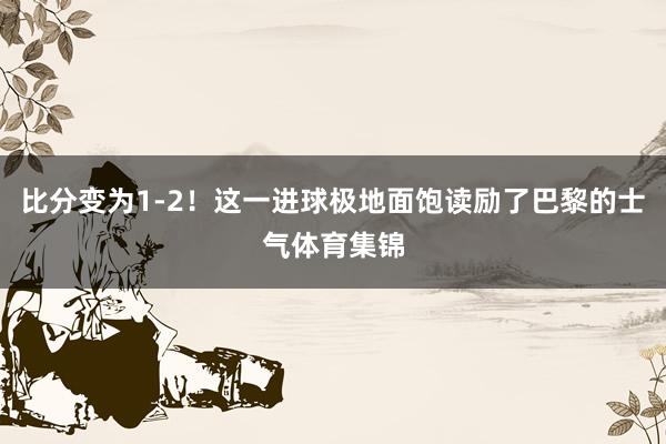 比分变为1-2！这一进球极地面饱读励了巴黎的士气体育集锦