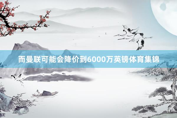 而曼联可能会降价到6000万英镑体育集锦