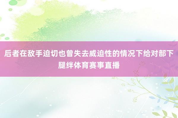 后者在敌手迫切也曾失去威迫性的情况下给对部下腿绊体育赛事直播